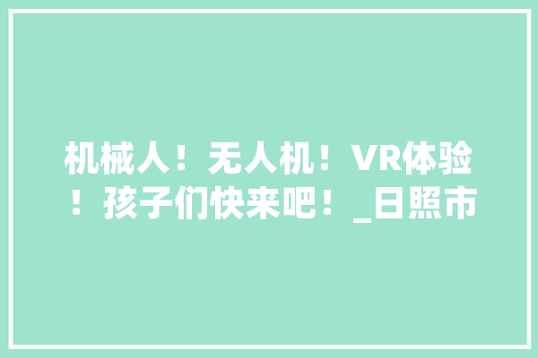 机械人！无人机！VR体验！孩子们快来吧！_日照市_科学