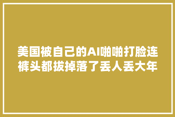 美国被自己的AI啪啪打脸连裤头都拔掉落了丢人丢大年夜发了_美国_技巧 绘影字幕