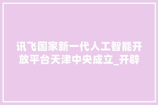 讯飞国家新一代人工智能开放平台天津中央成立_开辟者_人工智能