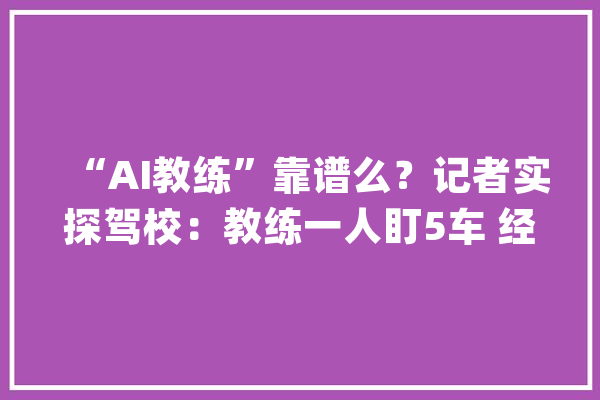 “AI教练”靠谱么？记者实探驾校：教练一人盯5车 经由进程率提高10%_学员_驾校