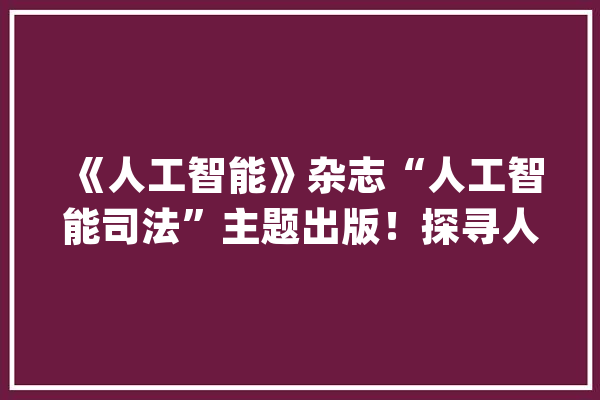 《人工智能》杂志“人工智能司法”主题出版！探寻人与人工智能的合营绳尺_人工智能_司法 AI快讯