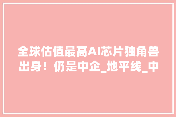 全球估值最高AI芯片独角兽出身！仍是中企_地平线_中国