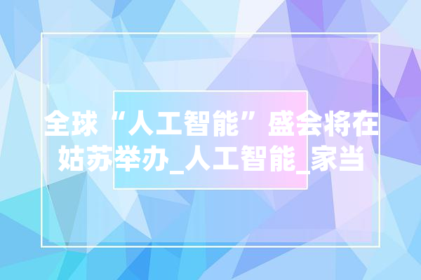 全球“人工智能”盛会将在姑苏举办_人工智能_家当 文字写作