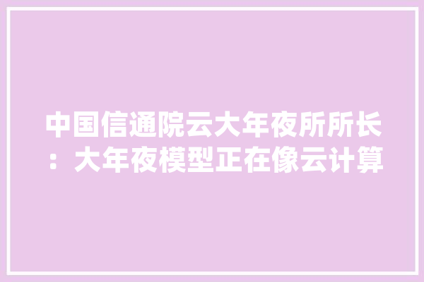 中国信通院云大年夜所所长：大年夜模型正在像云计算那样成长为新型根本举动办法_数字_模子 计算机