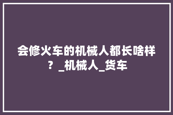 会修火车的机械人都长啥样？_机械人_货车 科技快讯
