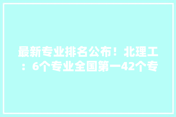 最新专业排名公布！北理工：6个专业全国第一42个专业全国前十_专业_北京理工年夜学