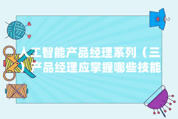 人工智能产品经理系列（三）产品经理应掌握哪些技能_人工智能_技巧 智能助手