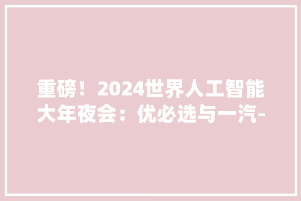 重磅！2024世界人工智能大年夜会：优必选与一汽-大年夜众合作！_机械人_人形 智能助手