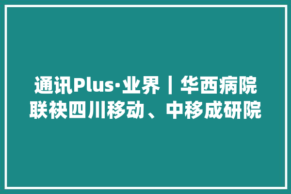 通讯Plus·业界｜华西病院联袂四川移动、中移成研院共建医学人工智能联合研发中央_华西_病院