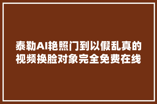 泰勒AI艳照门到以假乱真的视频换脸对象完全免费在线运用！_换脸_在线 智能问答