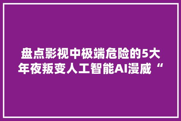 盘点影视中极端危险的5大年夜叛变人工智能AI漫威“奥创”上榜_人类_人工智能 智能助手