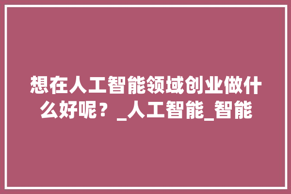 想在人工智能领域创业做什么好呢？_人工智能_智能 科技快讯