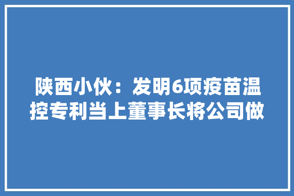 陕西小伙：发明6项疫苗温控专利当上董事长将公司做到国内最大年夜_年夜众_疫苗