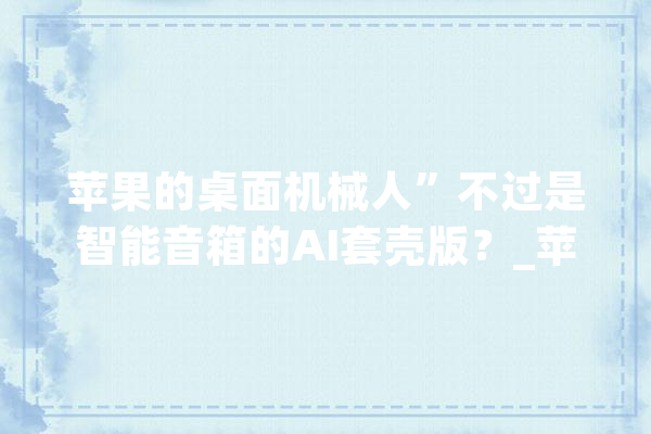 苹果的桌面机械人”不过是智能音箱的AI套壳版？_苹果_机械人 绘影字幕