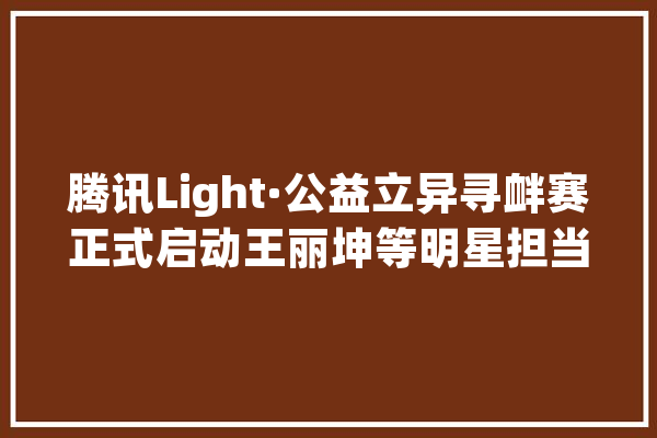 腾讯Light·公益立异寻衅赛正式启动王丽坤等明星担当公益传播大年夜使_公益_腾讯
