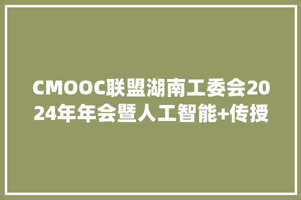 CMOOC联盟湖南工委会2024年年会暨人工智能+传授教化立异研讨会在衡召开_作了_申报