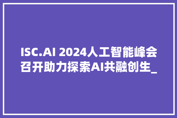 ISC.AI 2024人工智能峰会召开助力探索AI共融创生_模子_人工智能 智能问答