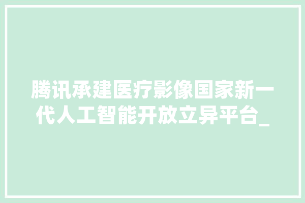 腾讯承建医疗影像国家新一代人工智能开放立异平台_腾讯_人工智能 智能助手