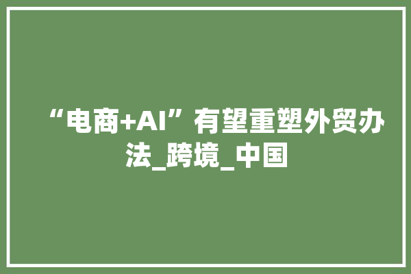 “电商+AI”有望重塑外贸办法_跨境_中国