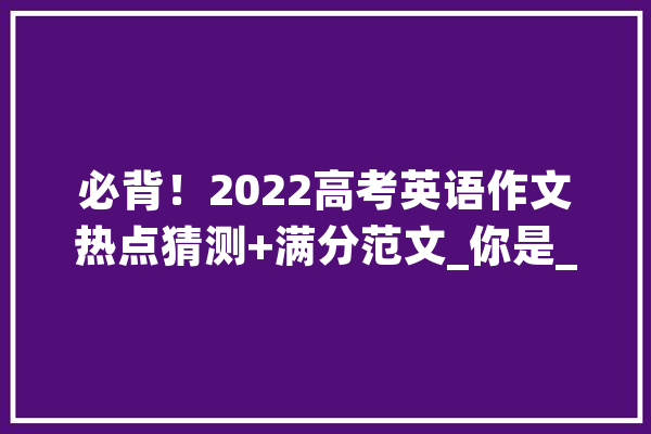必背！2022高考英语作文热点猜测+满分范文_你是_请你 AI简讯