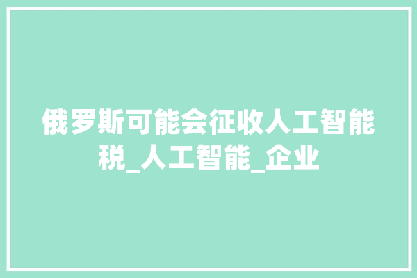 俄罗斯可能会征收人工智能税_人工智能_企业 计算机