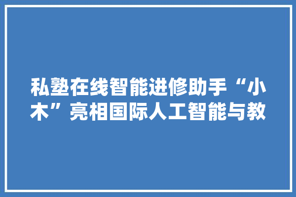 私塾在线智能进修助手“小木”亮相国际人工智能与教诲大年夜会_人工智能_进修者 智能问答