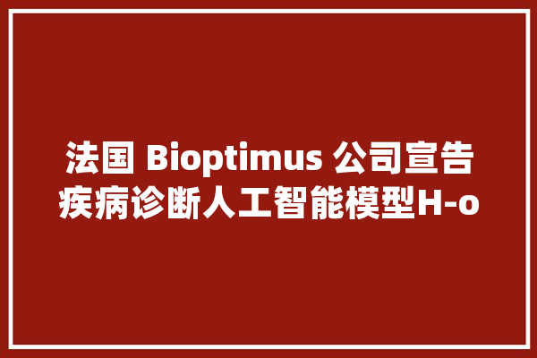 法国 Bioptimus 公司宣告疾病诊断人工智能模型H-optimus-0_人工智能_公司 AI快讯