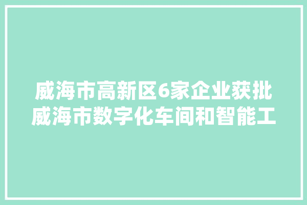 威海市高新区6家企业获批威海市数字化车间和智能工厂_车间_智能