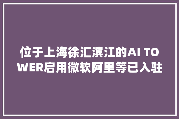 位于上海徐汇滨江的AI TOWER启用微软阿里等已入驻_人工智能_上海 文字写作