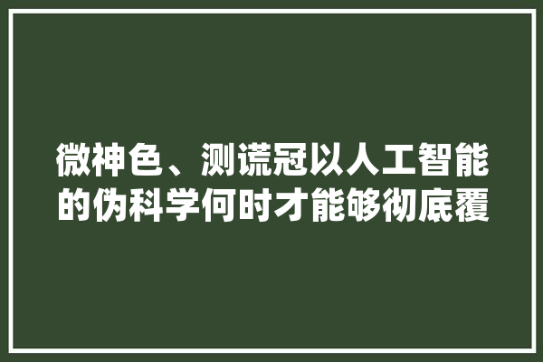 微神色、测谎冠以人工智能的伪科学何时才能够彻底覆灭？_年夜众_体系 AI简讯