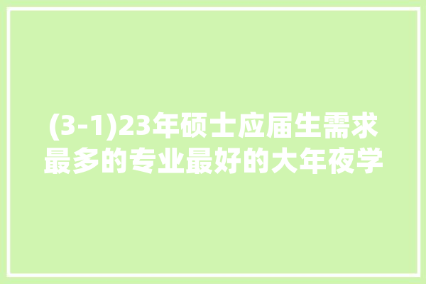 (3-1)23年硕士应届生需求最多的专业最好的大年夜学是哪些?_的是_新能源 计算机