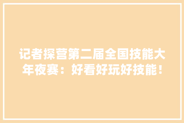 记者探营第二届全国技能大年夜赛：好看好玩好技能！沉浸式体验技能魅力_技巧_不雅观