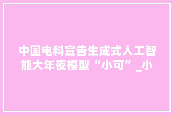 中国电科宣告生成式人工智能大年夜模型“小可”_小可_太极 科技快讯