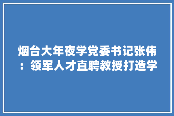 烟台大年夜学党委书记张伟：领军人才直聘教授打造学科培植高地_齐鲁_学科