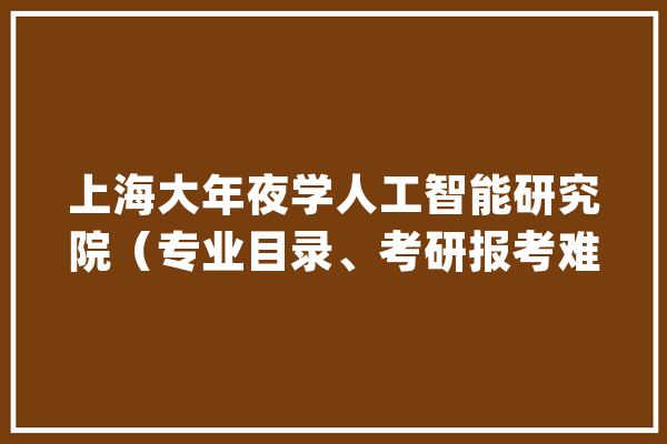 上海大年夜学人工智能研究院（专业目录、考研报考难度、分数线等）_复试_工程