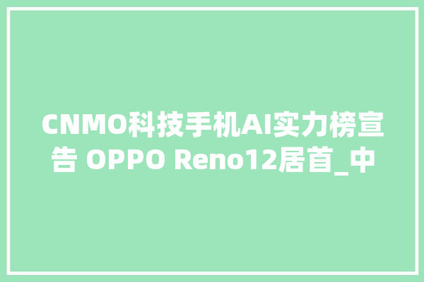 CNMO科技手机AI实力榜宣告 OPPO Reno12居首_中文_测试