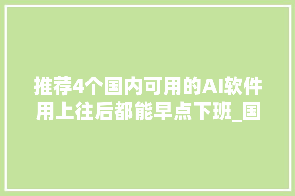 推荐4个国内可用的AI软件用上往后都能早点下班_国内_相干 科技快讯