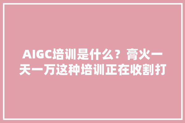 AIGC培训是什么？膏火一天一万这种培训正在收割打工人的血汗钱_膏火_机构