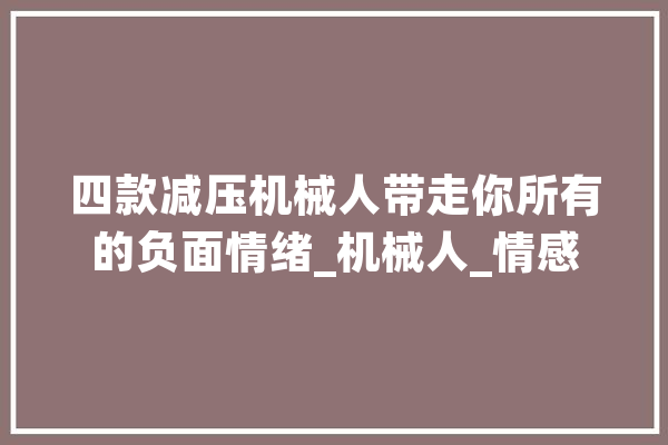 四款减压机械人带走你所有的负面情绪_机械人_情感 AI快讯