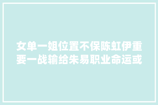 女单一姐位置不保陈虹伊重要一战输给朱易职业命运或将改变_女单_中国 计算机