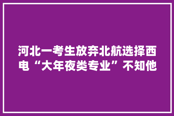 河北一考生放弃北航选择西电“大年夜类专业”不知他会不会后悔_考生_专业 智能问答
