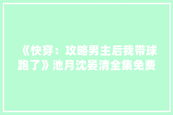 《快穿：攻略男主后我带球跑了》池月沈晏清全集免费在线阅读_池子_公公 AI简讯