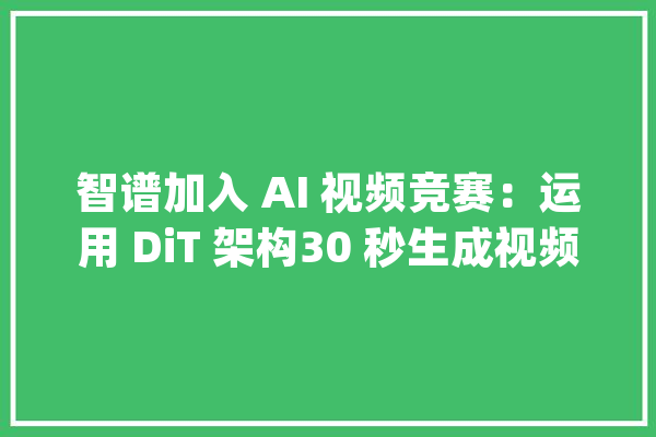 智谱加入 AI 视频竞赛：运用 DiT 架构30 秒生成视频片段_模子_视频 智能助手