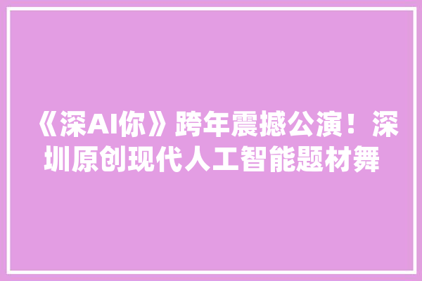 《深AI你》跨年震撼公演！深圳原创现代人工智能题材舞剧_深圳_人工智能