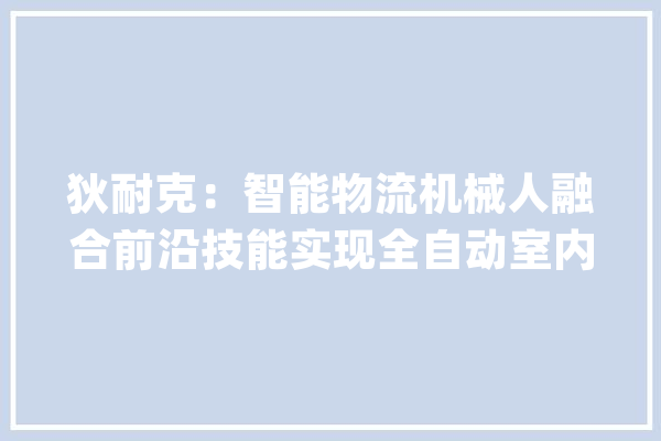 狄耐克：智能物流机械人融合前沿技能实现全自动室内运输配送具备多种应用场景_机械人_自立