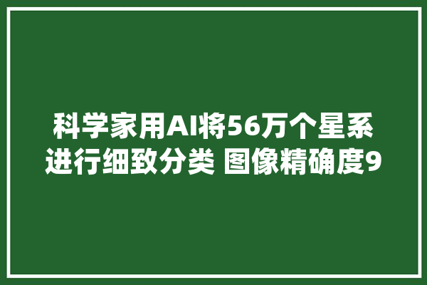 科学家用AI将56万个星系进行细致分类 图像精确度97.5%_星系_深度 计算机