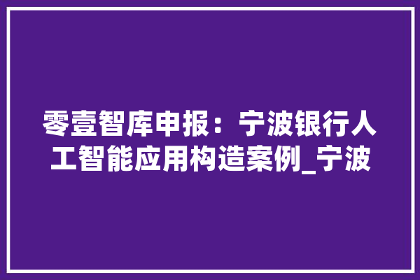 零壹智库申报：宁波银行人工智能应用构造案例_宁波_银行 智能助手