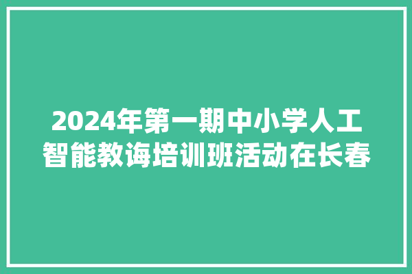 2024年第一期中小学人工智能教诲培训班活动在长春市第六中学举办_教师_中心 科技快讯