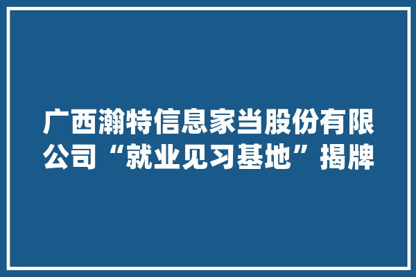 广西瀚特信息家当股份有限公司“就业见习基地”揭牌典礼圆满举行_公司_人工智能 智能写作