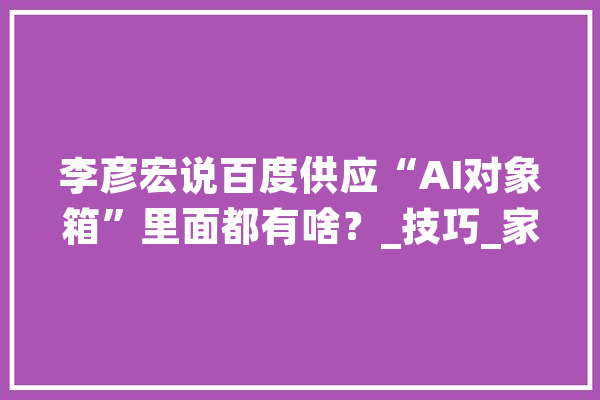 李彦宏说百度供应“AI对象箱”里面都有啥？_技巧_家当 AI简讯